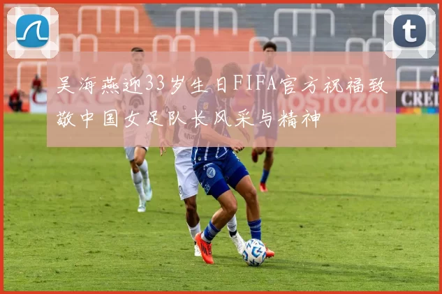 吴海燕迎33岁生日FIFA官方祝福致敬中国女足队长风采与精神