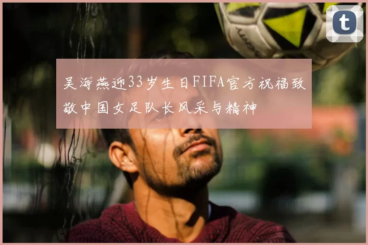 吴海燕迎33岁生日FIFA官方祝福致敬中国女足队长风采与精神