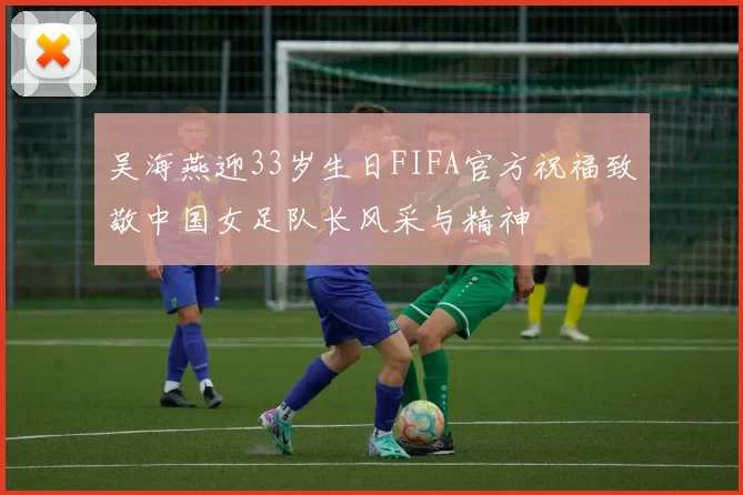 吴海燕迎33岁生日FIFA官方祝福致敬中国女足队长风采与精神