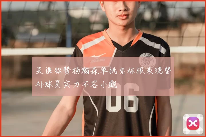 吴谦称赞杨瀚森单挑克林根表现替补球员实力不容小觑
