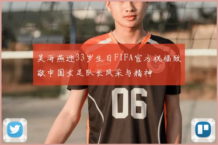 吴海燕迎33岁生日FIFA官方祝福致敬中国女足队长风采与精神