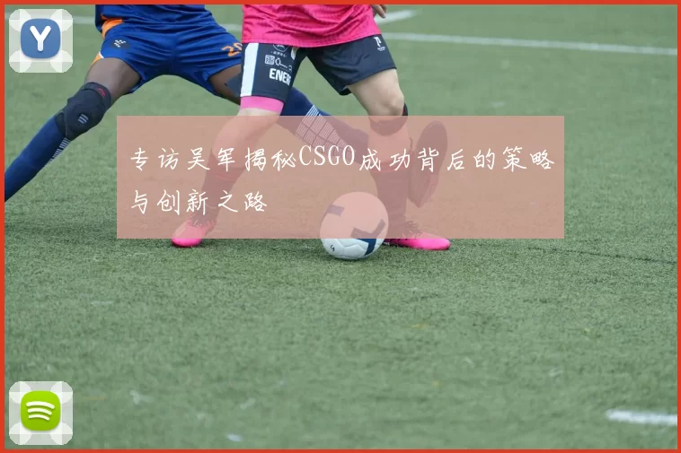 专访吴军揭秘CSGO成功背后的策略与创新之路
