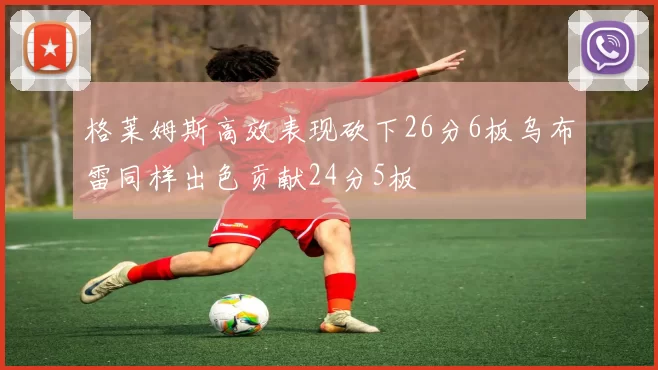 格莱姆斯高效表现砍下26分6板乌布雷同样出色贡献24分5板