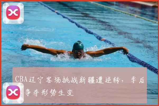 CBA辽宁客场挑战新疆遭逆转,季后赛争夺形势生变