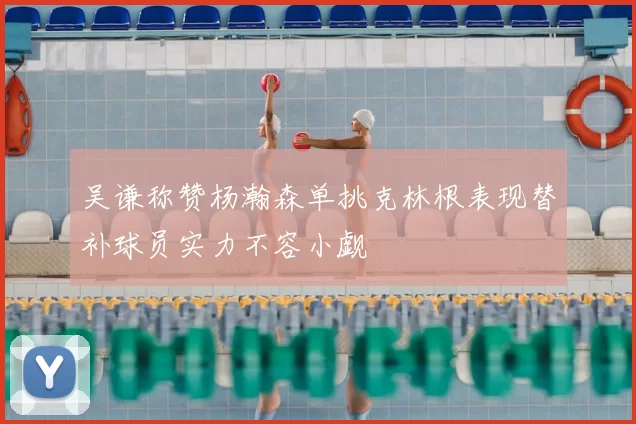 吴谦称赞杨瀚森单挑克林根表现替补球员实力不容小觑