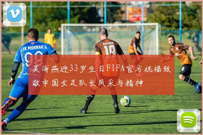吴海燕迎33岁生日FIFA官方祝福致敬中国女足队长风采与精神