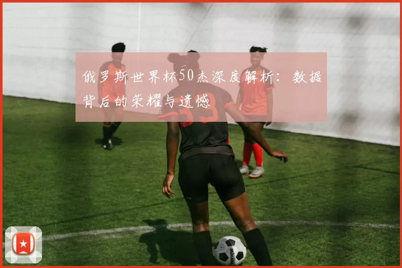 俄罗斯世界杯50杰深度解析：数据背后的荣耀与遗憾