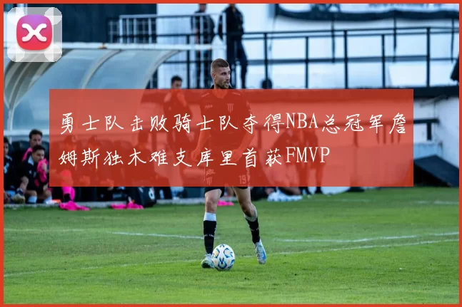 勇士队击败骑士队夺得NBA总冠军詹姆斯独木难支库里首获FMVP