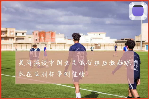吴海燕谈中国女足低谷经历激励球队在亚洲杯争创佳绩