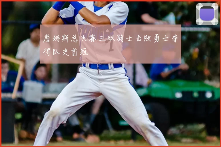 詹姆斯总决赛三双骑士击败勇士夺得队史首冠