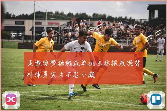吴谦称赞杨瀚森单挑克林根表现替补球员实力不容小觑