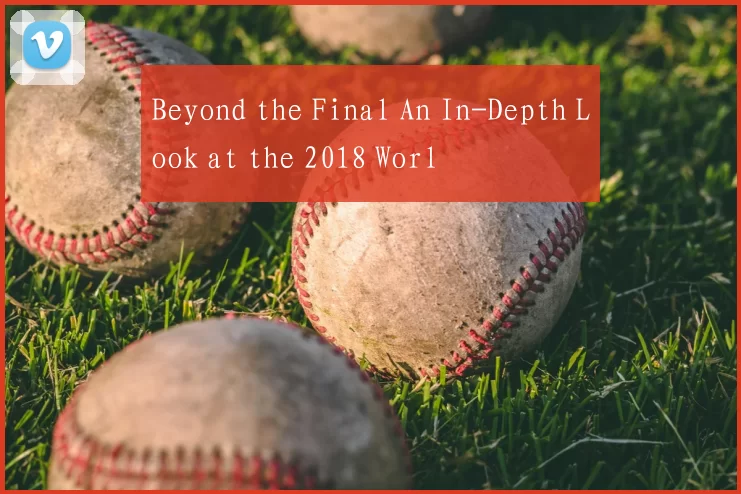 Beyond the Final An In-Depth Look at the 2018 Worl