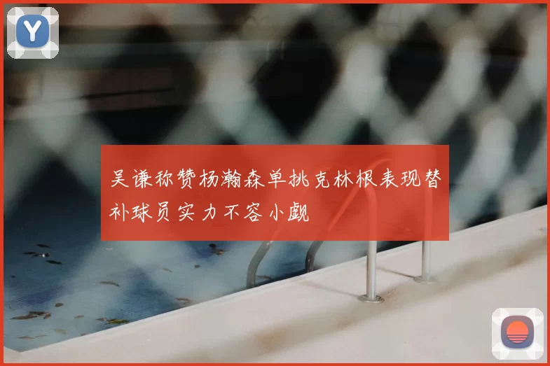 吴谦称赞杨瀚森单挑克林根表现替补球员实力不容小觑