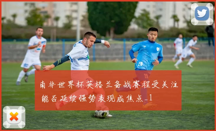 南非世界杯英格兰备战赛程受关注 能否延续强势表现成焦点_1
