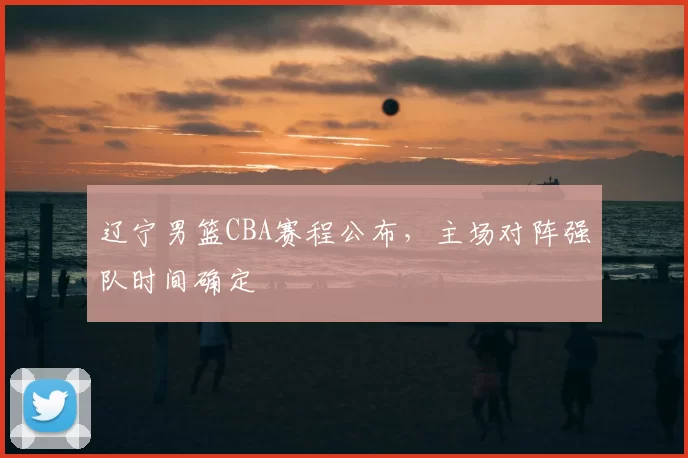 辽宁男篮CBA赛程公布，主场对阵强队时间确定