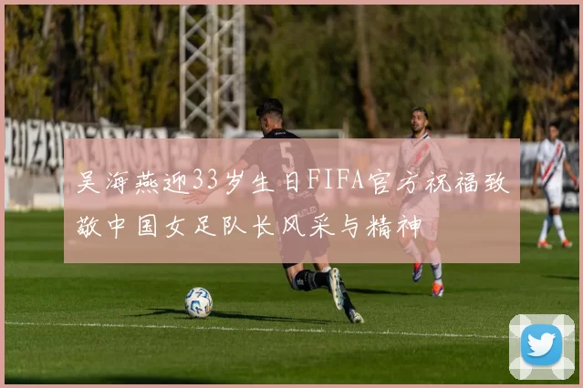 吴海燕迎33岁生日FIFA官方祝福致敬中国女足队长风采与精神