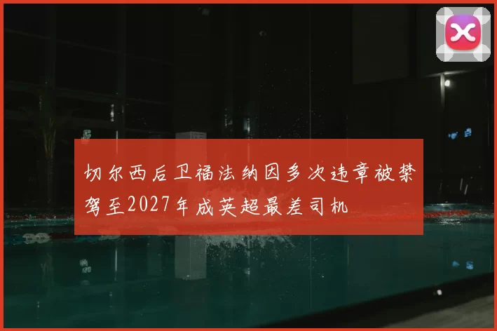 切尔西后卫福法纳因多次违章被禁驾至2027年成英超最差司机