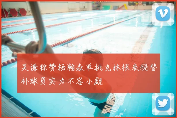 吴谦称赞杨瀚森单挑克林根表现替补球员实力不容小觑