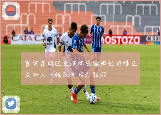 官宣翟明旺王超辉陈翰阳任明皓正式升入一线队开启新征程