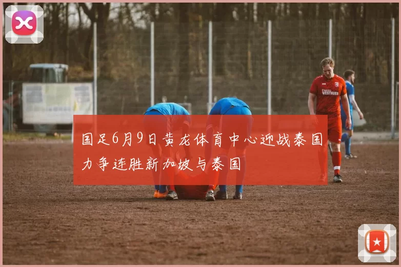 国足6月9日黄龙体育中心迎战泰国力争连胜新加坡与泰国