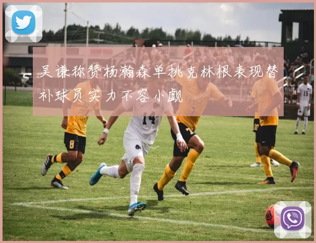 吴谦称赞杨瀚森单挑克林根表现替补球员实力不容小觑