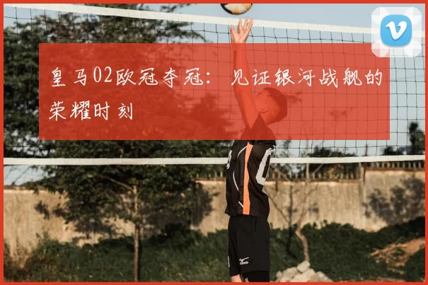 皇马02欧冠夺冠:见证银河战舰的荣耀时刻