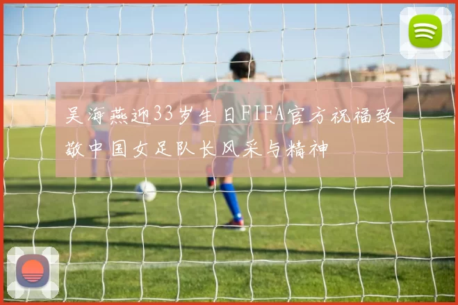 吴海燕迎33岁生日FIFA官方祝福致敬中国女足队长风采与精神