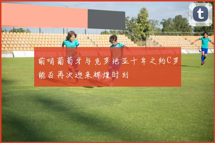 前哨葡萄牙与克罗地亚十年之约C罗能否再次迎来辉煌时刻