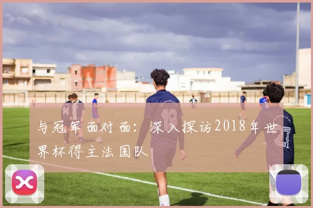 与冠军面对面：深入探访2018年世界杯得主法国队