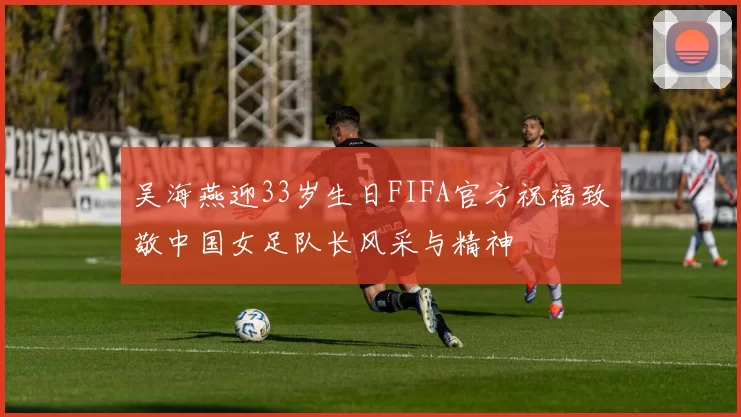 吴海燕迎33岁生日FIFA官方祝福致敬中国女足队长风采与精神
