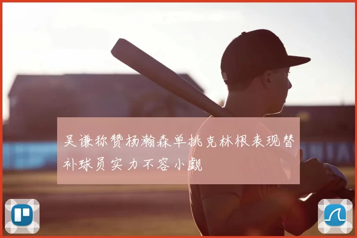 吴谦称赞杨瀚森单挑克林根表现替补球员实力不容小觑