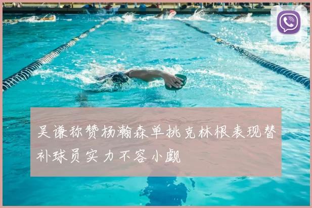 吴谦称赞杨瀚森单挑克林根表现替补球员实力不容小觑