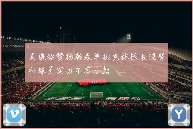 吴谦称赞杨瀚森单挑克林根表现替补球员实力不容小觑