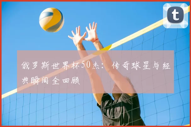 俄罗斯世界杯50杰：传奇球星与经典瞬间全回顾