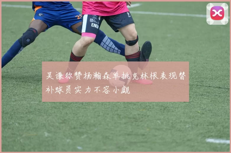 吴谦称赞杨瀚森单挑克林根表现替补球员实力不容小觑
