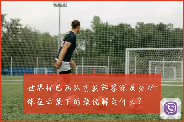 世界杯巴西队首发阵容深度分析：球星云集下的最优解是什么？