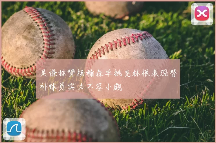 吴谦称赞杨瀚森单挑克林根表现替补球员实力不容小觑