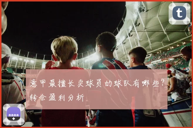 意甲最擅长卖球员的球队有哪些？转会盈利分析