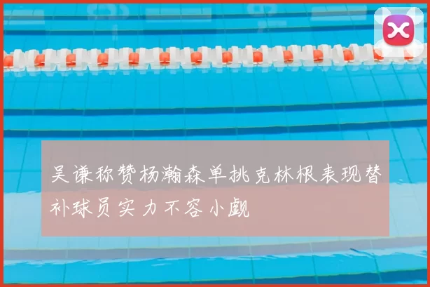 吴谦称赞杨瀚森单挑克林根表现替补球员实力不容小觑