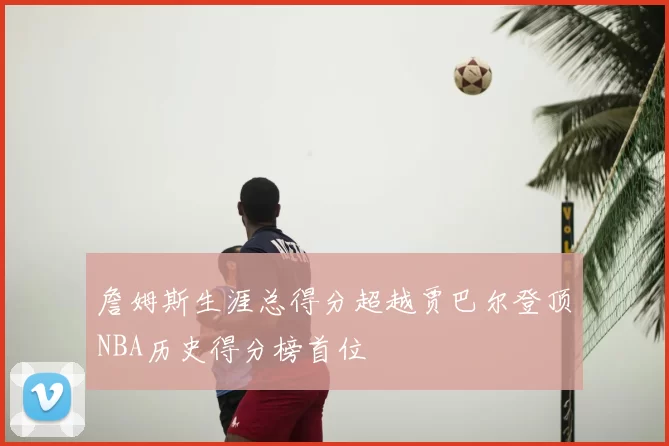 詹姆斯生涯总得分超越贾巴尔登顶NBA历史得分榜首位