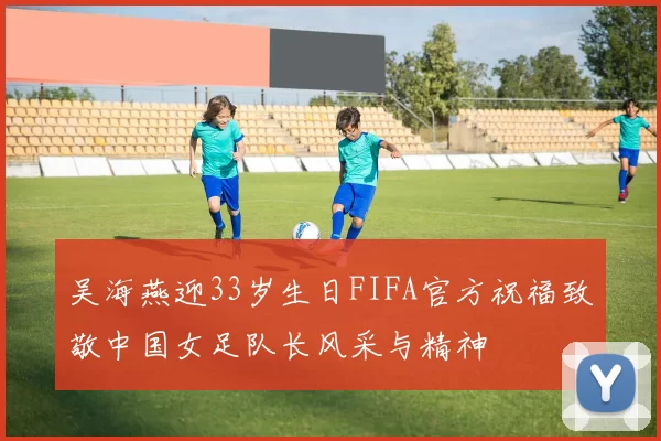 吴海燕迎33岁生日FIFA官方祝福致敬中国女足队长风采与精神