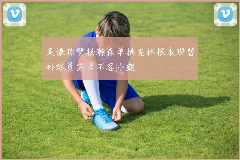 吴谦称赞杨瀚森单挑克林根表现替补球员实力不容小觑