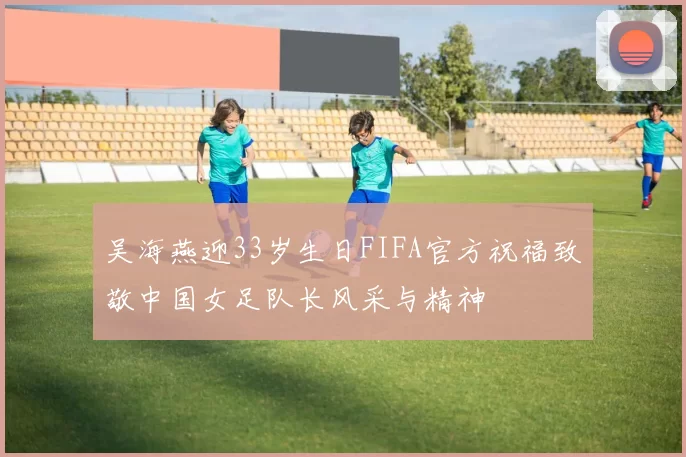 吴海燕迎33岁生日FIFA官方祝福致敬中国女足队长风采与精神