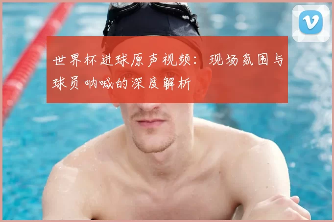 世界杯进球原声视频:现场氛围与球员呐喊的深度解析
