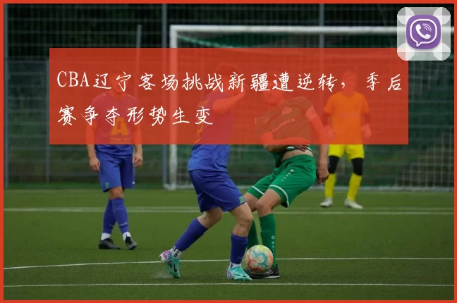 CBA辽宁客场挑战新疆遭逆转,季后赛争夺形势生变