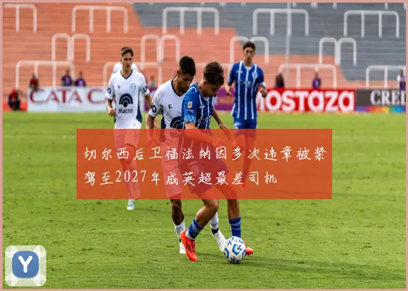 切尔西后卫福法纳因多次违章被禁驾至2027年成英超最差司机