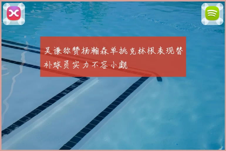 吴谦称赞杨瀚森单挑克林根表现替补球员实力不容小觑